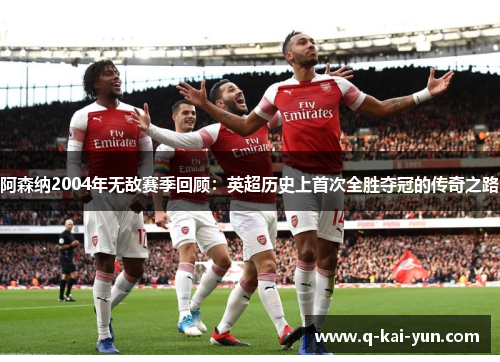 阿森纳2004年无敌赛季回顾：英超历史上首次全胜夺冠的传奇之路