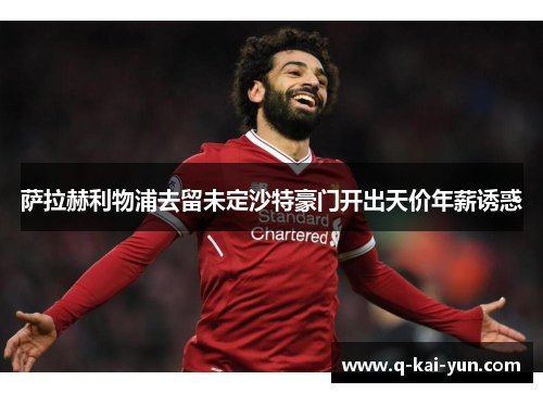 萨拉赫利物浦去留未定沙特豪门开出天价年薪诱惑