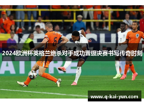 2024欧洲杯英格兰绝杀对手成功晋级决赛书写传奇时刻 2024欧洲杯英格兰绝杀对手成功晋级决赛书写传奇时刻