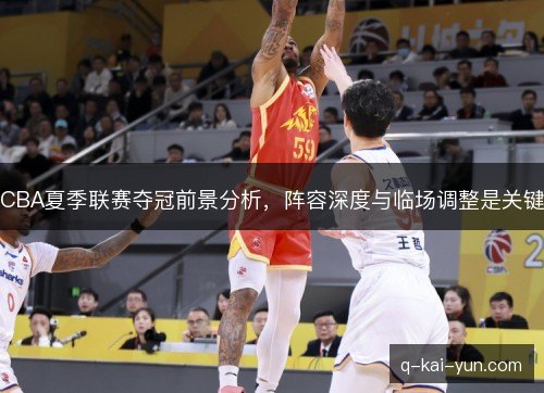 CBA夏季联赛夺冠前景分析，阵容深度与临场调整是关键